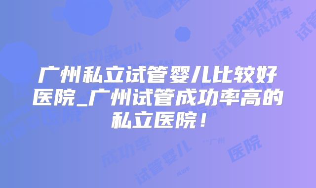广州私立试管婴儿比较好医院_广州试管成功率高的私立医院！