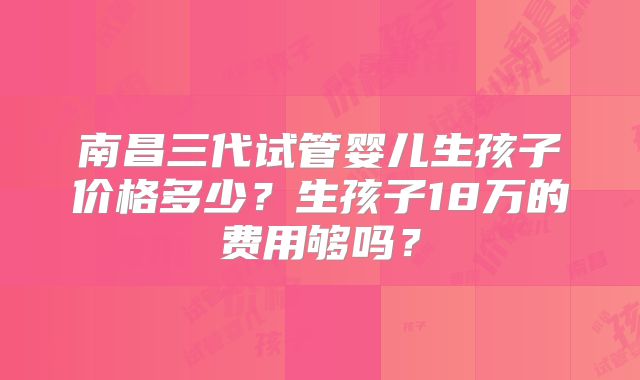 南昌三代试管婴儿生孩子价格多少？生孩子18万的费用够吗？