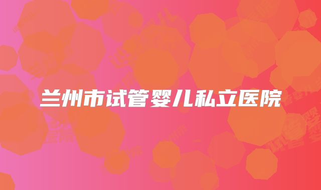 兰州市试管婴儿私立医院