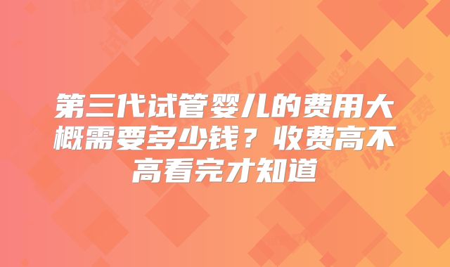 第三代试管婴儿的费用大概需要多少钱？收费高不高看完才知道