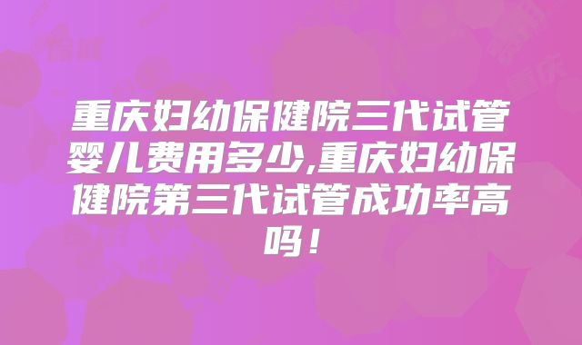 重庆妇幼保健院三代试管婴儿费用多少,重庆妇幼保健院第三代试管成功率高吗！