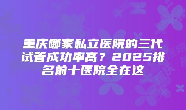 重庆哪家私立医院的三代试管成功率高？2025排名前十医院全在这