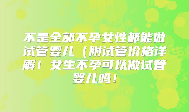 不是全部不孕女性都能做试管婴儿(附试管价格详解!女生不孕可以做试管婴儿吗!