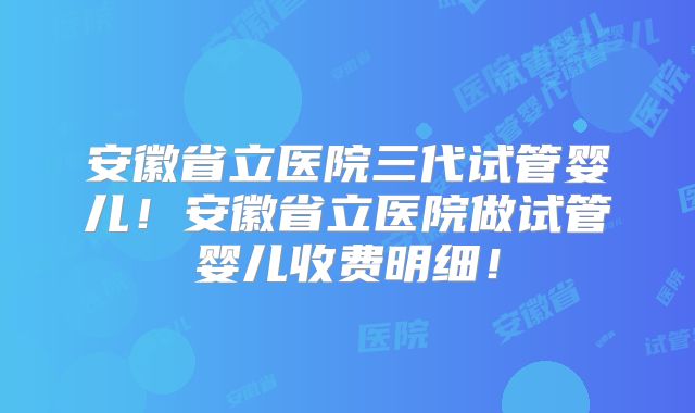 安徽省立医院三代试管婴儿!安徽省立医院做试管婴儿收费明细!