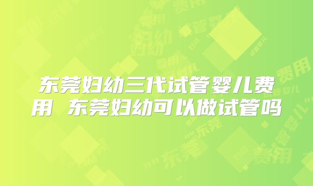 东莞妇幼三代试管婴儿费用 东莞妇幼可以做试管吗