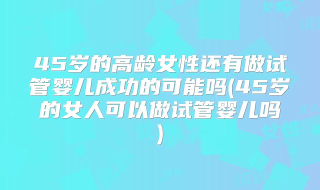 45岁的高龄女性还有做试管婴儿成功的可能吗(45岁的女人可以做试管婴儿吗)