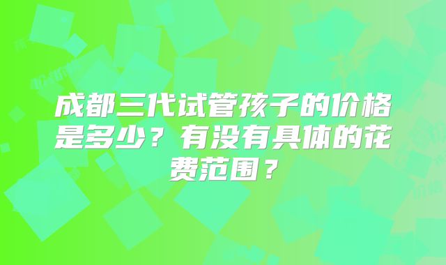 成都三代试管孩子的价格是多少？有没有具体的花费范围？