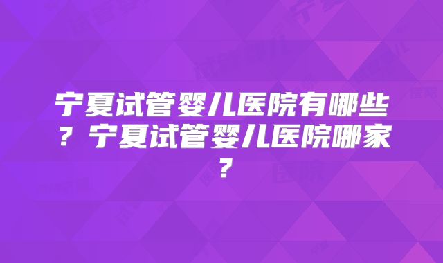 宁夏试管婴儿医院有哪些？宁夏试管婴儿医院哪家？