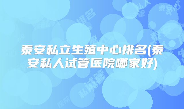 泰安私立生殖中心排名(泰安私人试管医院哪家好)