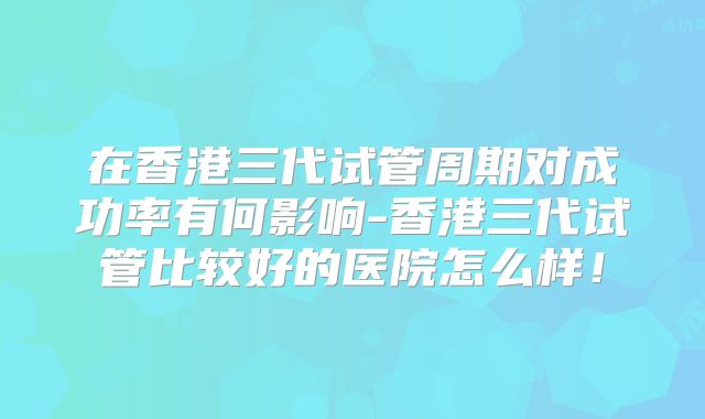 在香港三代试管周期对成功率有何影响-香港三代试管比较好的医院怎么样!