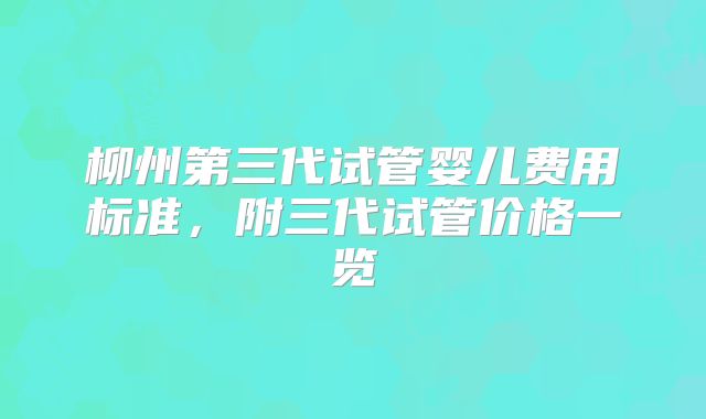 柳州第三代试管婴儿费用标准,附三代试管价格一览