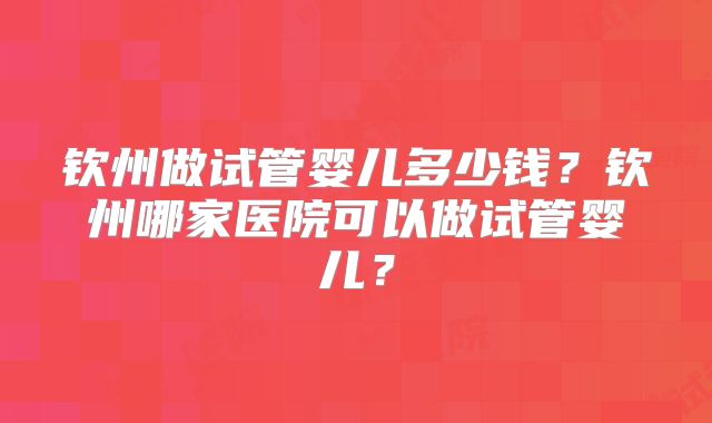 钦州做试管婴儿多少钱？钦州哪家医院可以做试管婴儿？