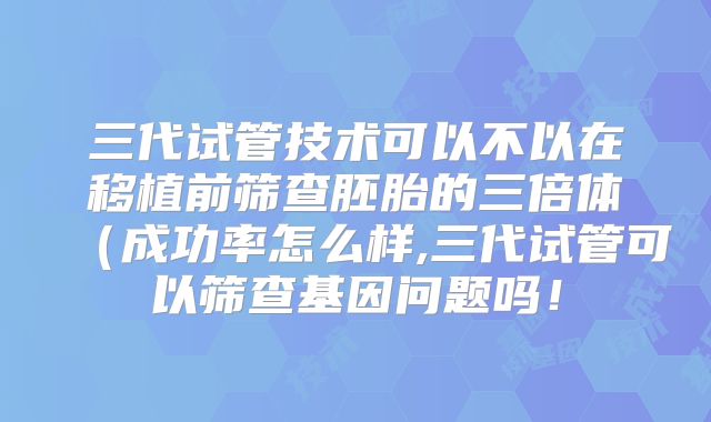 三代试管技术可以不以在移植前筛查胚胎的三倍体(成功率怎么样,三代试管可以筛查基因问题吗!