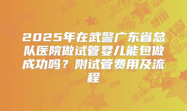 2025年在武警广东省总队医院做试管婴儿能包做成功吗?附试管费用及流程