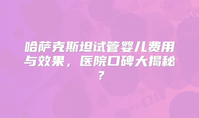 哈萨克斯坦试管婴儿费用与效果，医院口碑大揭秘？