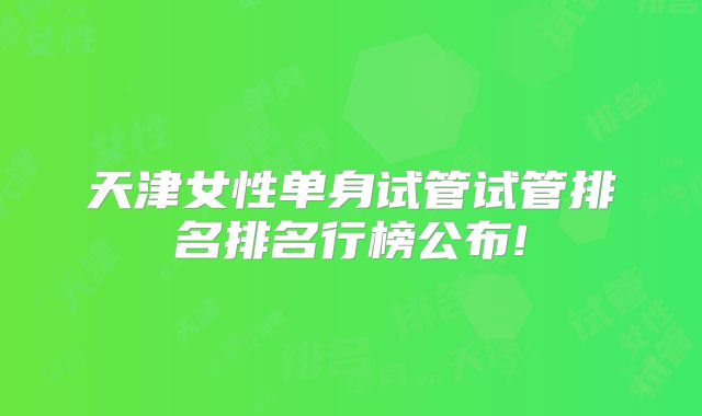 天津女性单身试管试管排名排名行榜公布!