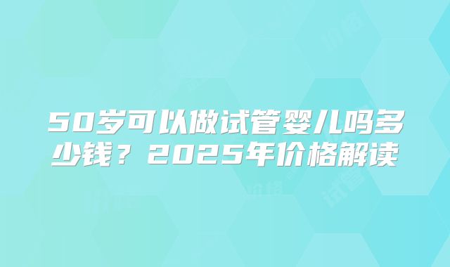 50岁可以做试管婴儿吗多少钱？2025年价格解读