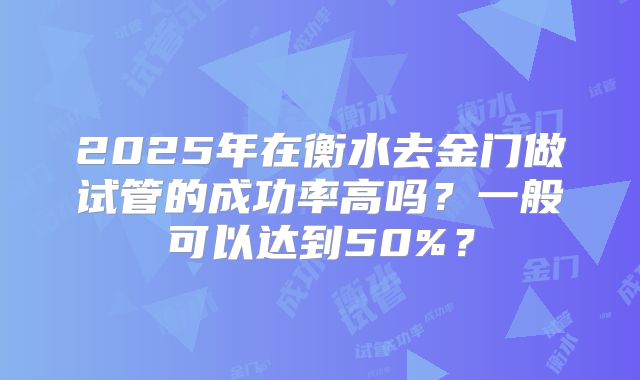 2025年在衡水去金门做试管的成功率高吗？一般可以达到50%？