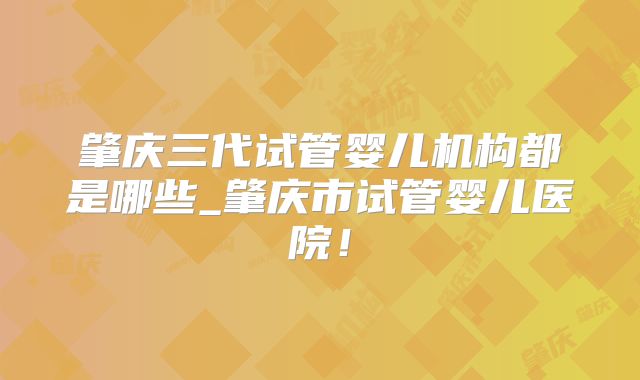 肇庆三代试管婴儿机构都是哪些_肇庆市试管婴儿医院！