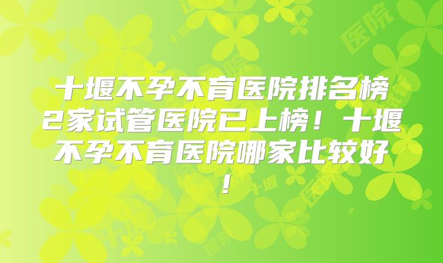 十堰不孕不育医院排名榜2家试管医院已上榜!十堰不孕不育医院哪家比较好!