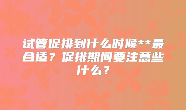试管促排到什么时候**最合适?促排期间要注意些什么?