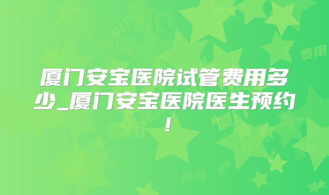 厦门安宝医院试管费用多少_厦门安宝医院医生预约！