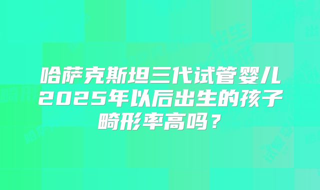 哈萨克斯坦三代试管婴儿2025年以后出生的孩子畸形率高吗？
