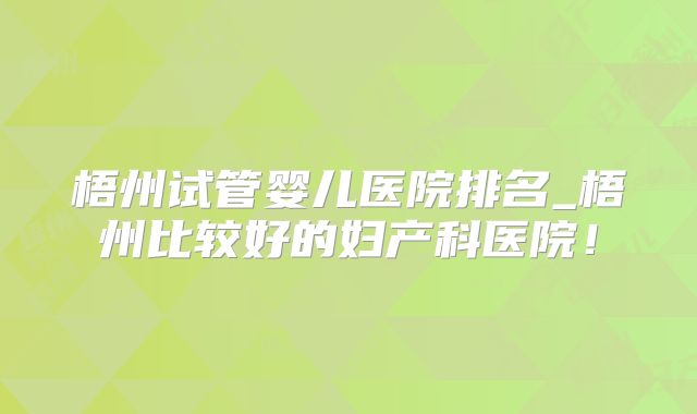 梧州试管婴儿医院排名_梧州比较好的妇产科医院！