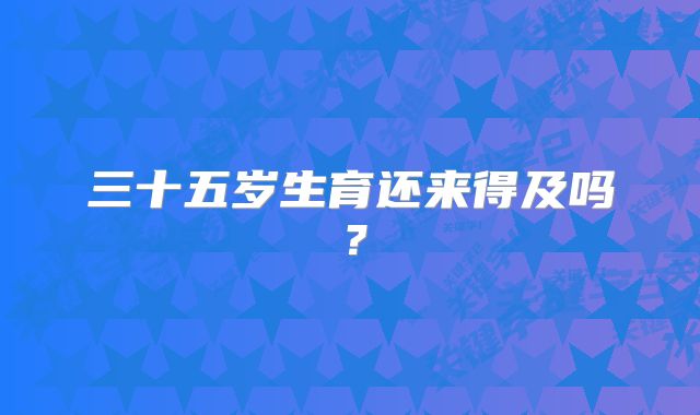三十五岁生育还来得及吗?