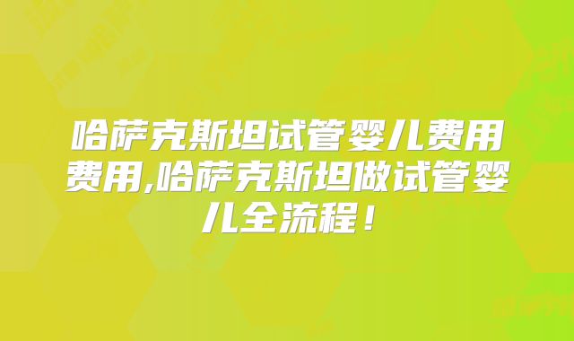 哈萨克斯坦试管婴儿费用费用,哈萨克斯坦做试管婴儿全流程！