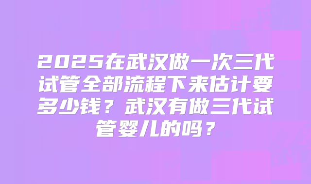 2025在武汉做一次三代试管全部流程下来估计要多少钱？武汉有做三代试管婴儿的吗？