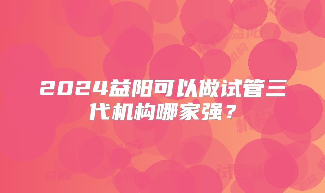 2024益阳可以做试管三代机构哪家强？