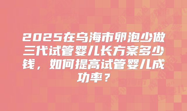 2025在乌海市卵泡少做三代试管婴儿长方案多少钱，如何提高试管婴儿成功率？