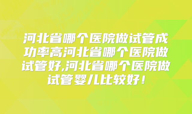 河北省哪个医院做试管成功率高河北省哪个医院做试管好,河北省哪个医院做试管婴儿比较好！