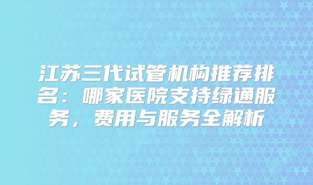 江苏三代试管机构推荐排名：哪家医院支持绿通服务，费用与服务全解析