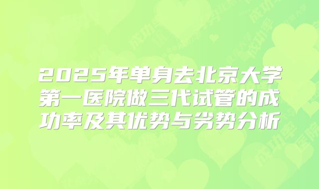 2025年单身去北京大学第一医院做三代试管的成功率及其优势与劣势分析