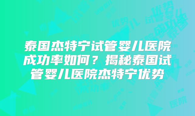 泰国杰特宁试管婴儿医院成功率如何？揭秘泰国试管婴儿医院杰特宁优势