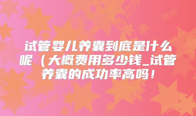 试管婴儿养囊到底是什么呢（大概费用多少钱_试管养囊的成功率高吗！