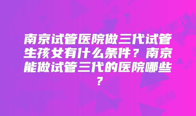 南京试管医院做三代试管生孩女有什么条件？南京能做试管三代的医院哪些？