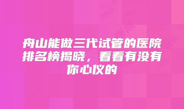 舟山能做三代试管的医院排名榜揭晓,看看有没有你心仪的