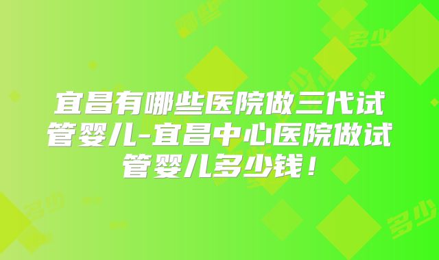 宜昌有哪些医院做三代试管婴儿-宜昌中心医院做试管婴儿多少钱！