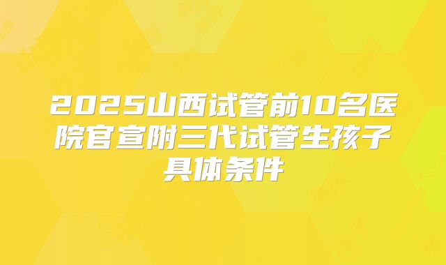 2025山西试管前10名医院官宣附三代试管生孩子具体条件