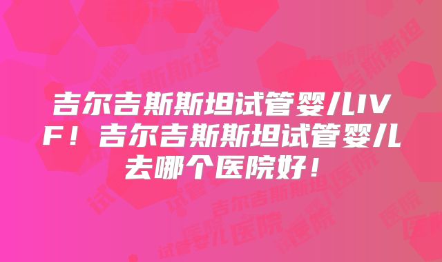 吉尔吉斯斯坦试管婴儿IVF！吉尔吉斯斯坦试管婴儿去哪个医院好！