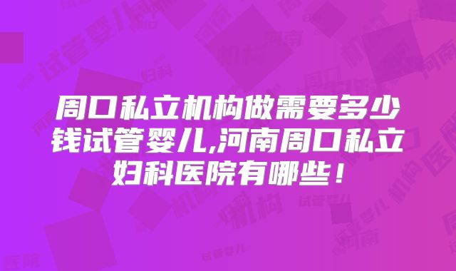 周口私立机构做需要多少钱试管婴儿,河南周口私立妇科医院有哪些！