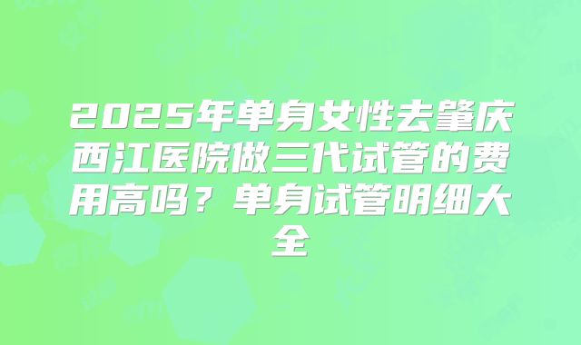 2025年单身女性去肇庆西江医院做三代试管的费用高吗？单身试管明细大全