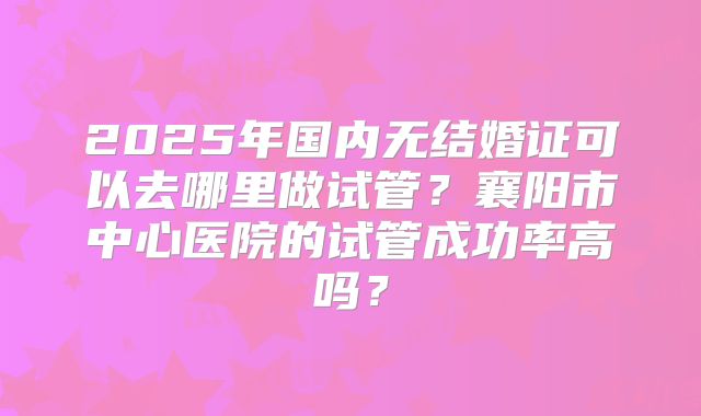 2025年国内无结婚证可以去哪里做试管?襄阳市中心医院的试管成功率高吗?