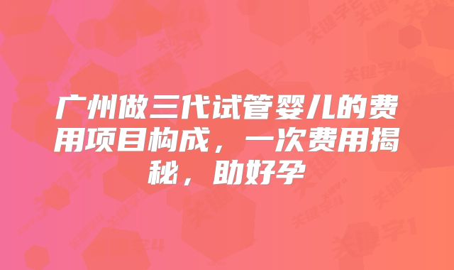 广州做三代试管婴儿的费用项目构成，一次费用揭秘，助好孕