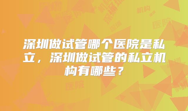 深圳做试管哪个医院是私立，深圳做试管的私立机构有哪些？
