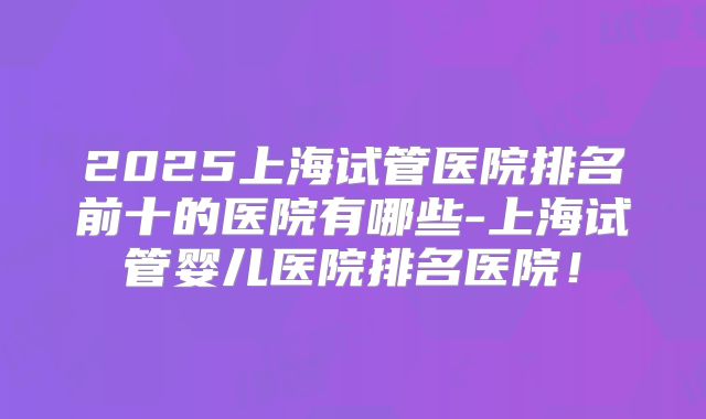 2025上海试管医院排名前十的医院有哪些-上海试管婴儿医院排名医院！