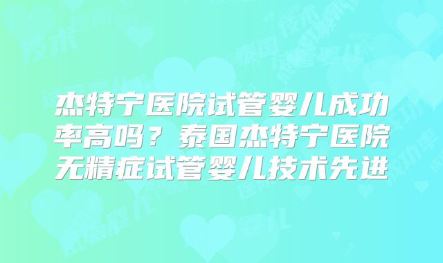 杰特宁医院试管婴儿成功率高吗？泰国杰特宁医院无精症试管婴儿技术先进